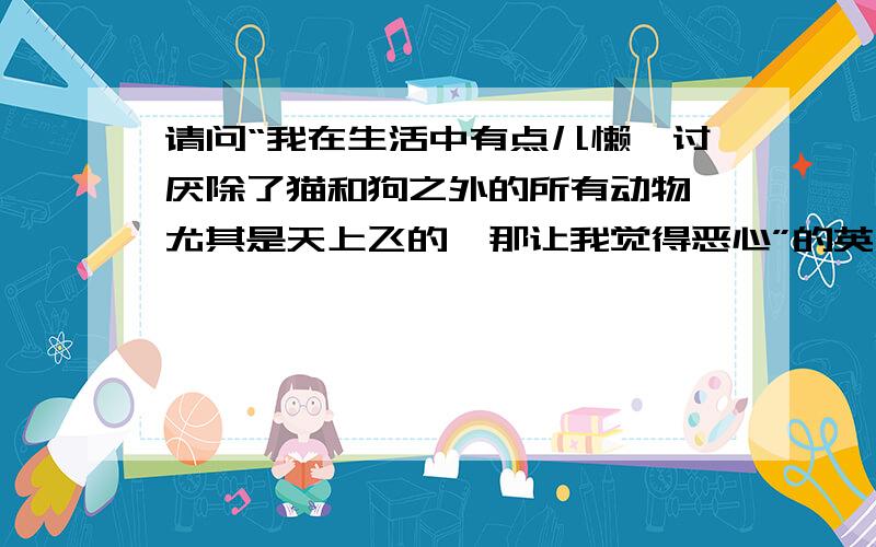 请问“我在生活中有点儿懒、讨厌除了猫和狗之外的所有动物、尤其是天上飞的、那让我觉得恶心”的英文翻译