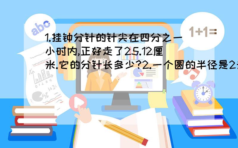 1.挂钟分针的针尖在四分之一小时内,正好走了25.12厘米.它的分针长多少?2.一个圆的半径是2米.如果把这个圆的半径增加1米,那么它的面积增加多少平方米?3.在一个圆形水池的周围每0.628米放上