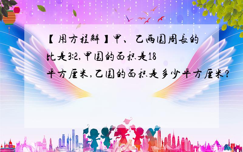 【用方程解】甲、乙两圆周长的比是3:2,甲圆的面积是18平方厘米,乙圆的面积是多少平方厘米?