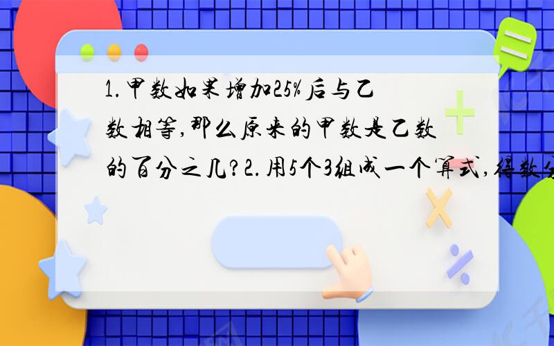 1.甲数如果增加25%后与乙数相等,那么原来的甲数是乙数的百分之几?2.用5个3组成一个算式,得数分别等于0,1,2,3.