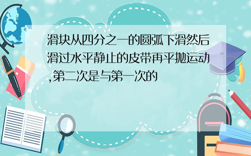 滑块从四分之一的圆弧下滑然后滑过水平静止的皮带再平抛运动,第二次是与第一次的