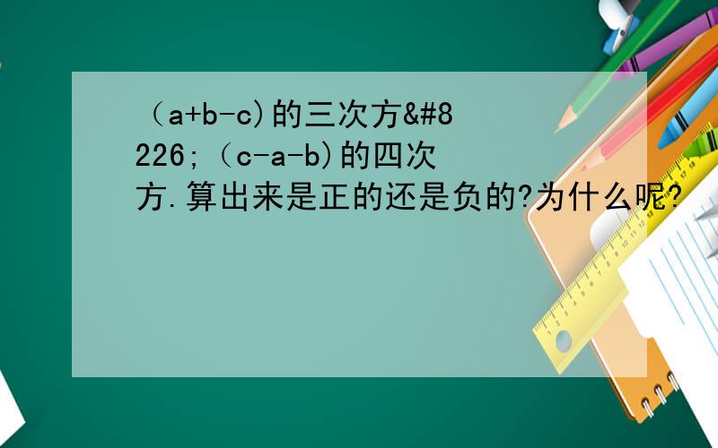 （a+b-c)的三次方•（c-a-b)的四次方.算出来是正的还是负的?为什么呢?