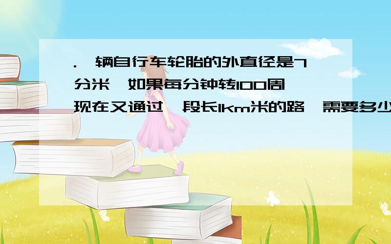 .一辆自行车轮胎的外直径是7分米,如果每分钟转100周,现在又通过一段长1km米的路,需要多少分钟（写算