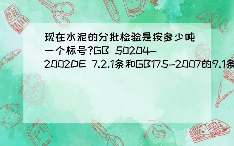 现在水泥的分批检验是按多少吨一个标号?GB 50204-2002DE 7.2.1条和GB175-2007的9.1条说的不同,并且两个标准都是最新的,应该按照哪个标准执行呢?A.水泥编号及取样水泥出厂前按同品种、同强度等级