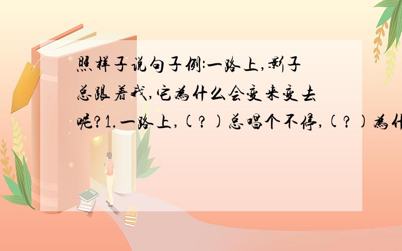 照样子说句子例:一路上,影子总跟着我,它为什么会变来变去呢?1.一路上,(?)总唱个不停,(?)为什么(?)呢?