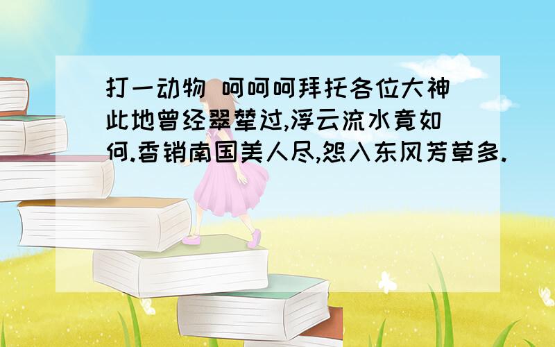 打一动物 呵呵呵拜托各位大神此地曾经翠辇过,浮云流水竟如何.香销南国美人尽,怨入东风芳草多. [ 标签：浮云流水,美人,东风芳草 ] 1光明-马 2银玉-蝴蝶 3太平-飞龙 4只得-熊猫 5安士-骆驼 6