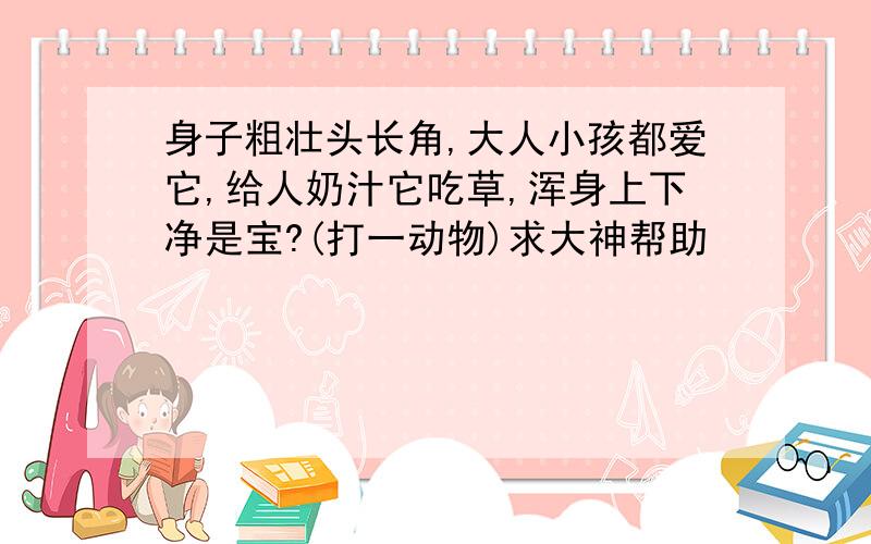 身子粗壮头长角,大人小孩都爱它,给人奶汁它吃草,浑身上下净是宝?(打一动物)求大神帮助