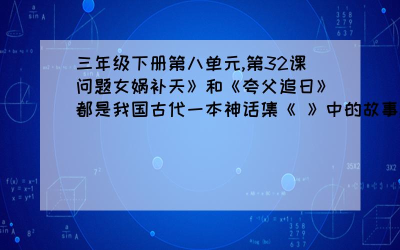 三年级下册第八单元,第32课问题女娲补天》和《夸父追日》都是我国古代一本神话集《 》中的故事,在这本书中还有《 》 ,《 》等脍炙人口的故事