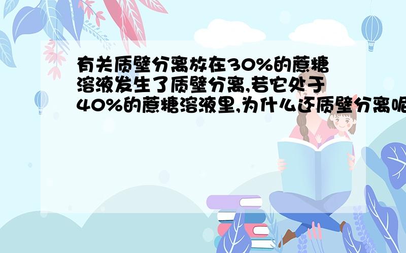 有关质壁分离放在30%的蔗糖溶液发生了质壁分离,若它处于40%的蔗糖溶液里,为什么还质壁分离呢?不是已经死了呢?