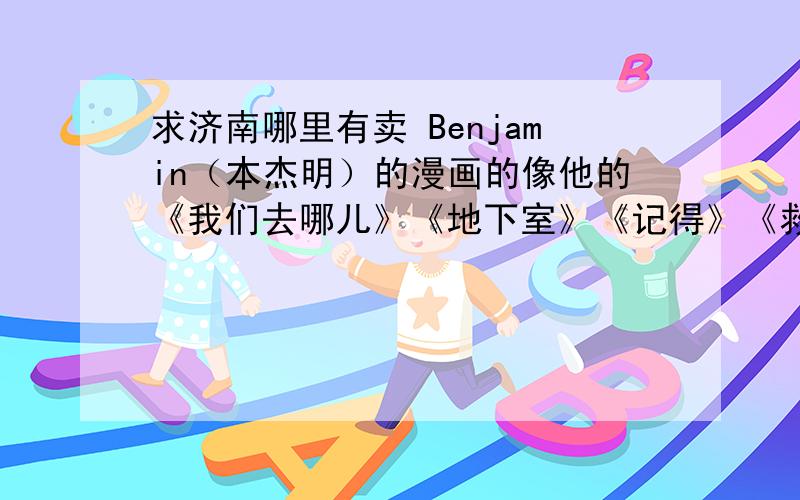 求济南哪里有卖 Benjamin（本杰明）的漫画的像他的《我们去哪儿》《地下室》《记得》《救世主》等等,找了好久