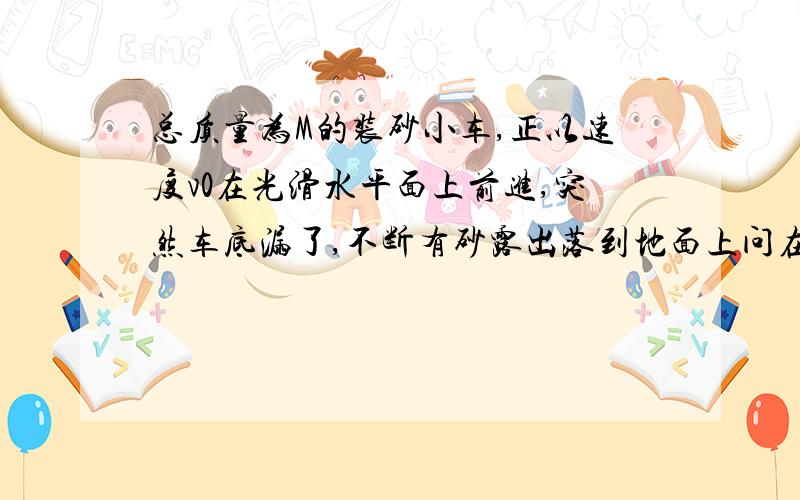 总质量为M的装砂小车,正以速度v0在光滑水平面上前进,突然车底漏了,不断有砂露出落到地面上问在漏沙的过程中,小车的速度是否变化?答案是这样的：设砂的质量为m,漏砂后小车的速度为v,有