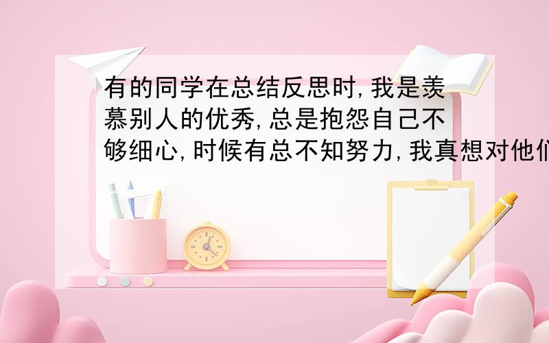 有的同学在总结反思时,我是羡慕别人的优秀,总是抱怨自己不够细心,时候有总不知努力,我真想对他们说：要是格言,警局,名言或谚语!这是原题！不需要故事...