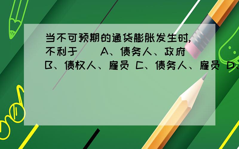 当不可预期的通货膨胀发生时,不利于（）A、债务人、政府 B、债权人、雇员 C、债务人、雇员 D、债权人、政府