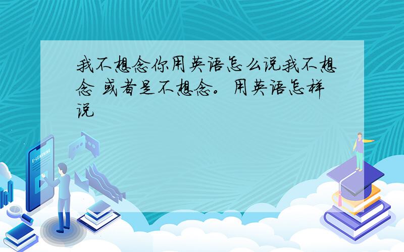 我不想念你用英语怎么说我不想念 或者是不想念。用英语怎样说