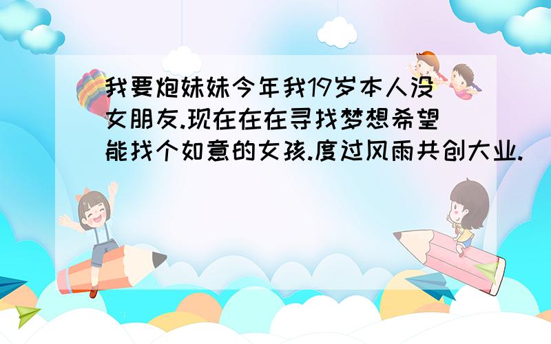 我要炮妹妹今年我19岁本人没女朋友.现在在在寻找梦想希望能找个如意的女孩.度过风雨共创大业.