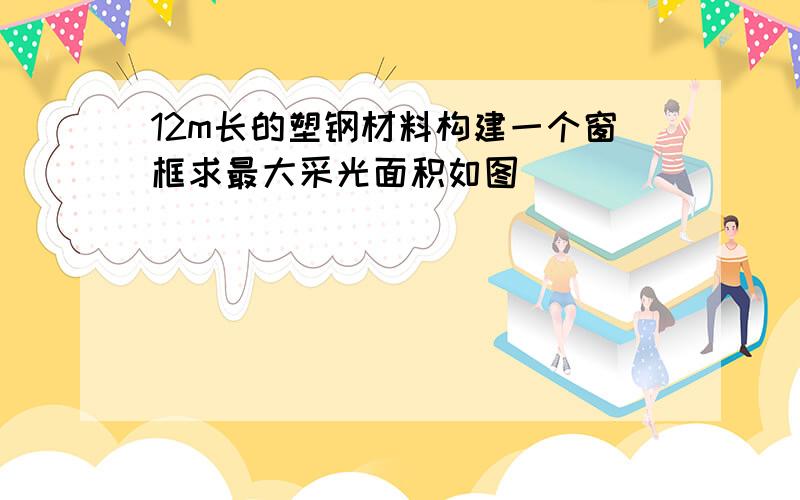 12m长的塑钢材料构建一个窗框求最大采光面积如图