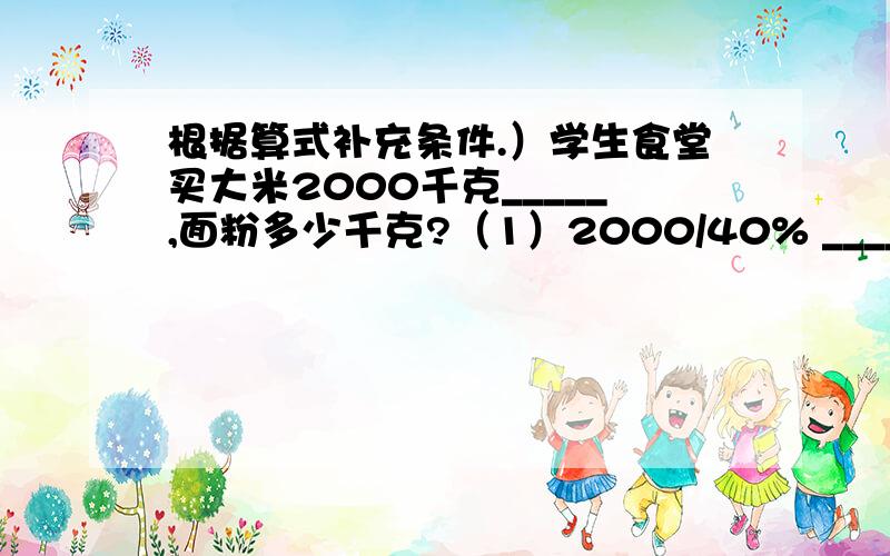 根据算式补充条件.）学生食堂买大米2000千克_____,面粉多少千克?（1）2000/40% _____（2）2000X40% _____（3）2000/（1+40%） _____（4）2000X（1+40%） _____