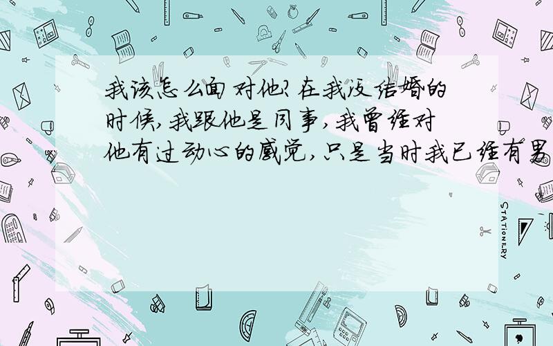 我该怎么面对他?在我没结婚的时候,我跟他是同事,我曾经对他有过动心的感觉,只是当时我已经有男朋友,他也已经结婚了.我就没有太在意,我对我男朋友一直都没有动心的感觉,只是时间长了