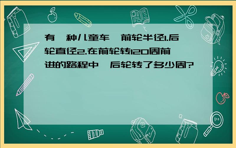 有一种儿童车,前轮半径1.后轮直径2.在前轮转120周前进的路程中,后轮转了多少周?