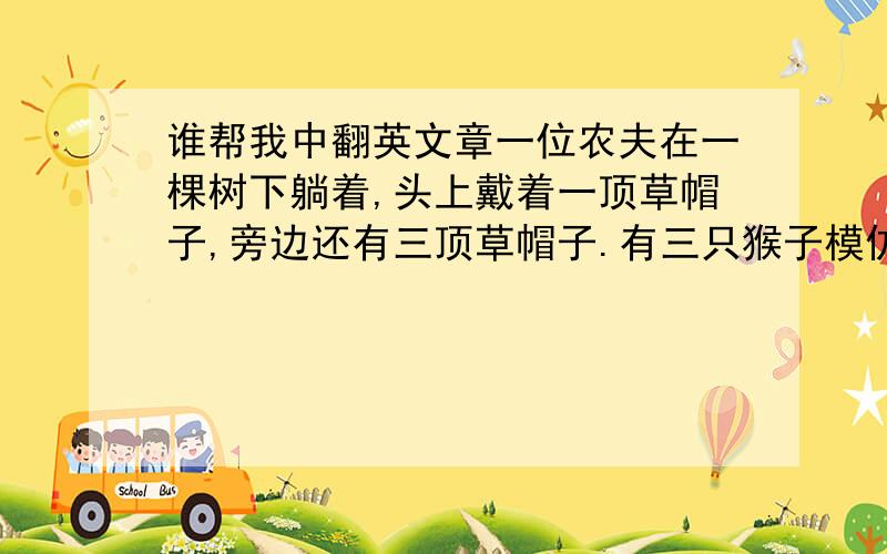 谁帮我中翻英文章一位农夫在一棵树下躺着,头上戴着一顶草帽子,旁边还有三顶草帽子.有三只猴子模仿那农夫戴草帽子.农夫醒后,看见那三猴子戴着他的草帽子,终于,农夫想：它们是跟着自己