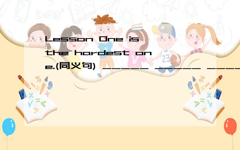 Lesson One is the hardest one.(同义句) _____ _____ _____ is the ______ ______ one