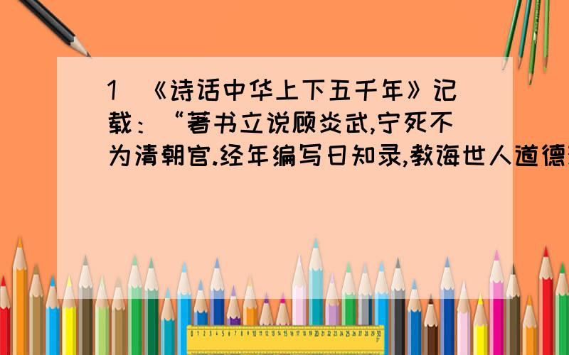 1．《诗话中华上下五千年》记载：“著书立说顾炎武,宁死不为清朝官.经年编写日知录,教诲世人道德观.”其“道德观”是指 ①经世致用,保天下有责 ②忠君爱民,保国有责 ③仁孝当先,舍生