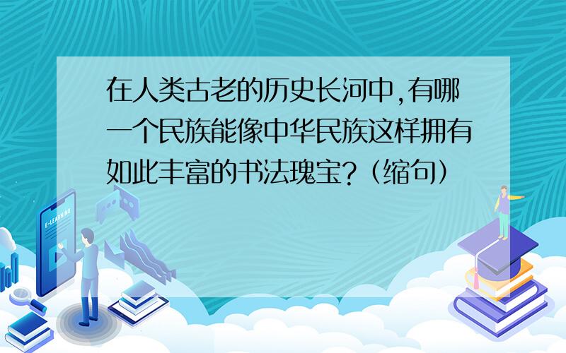 在人类古老的历史长河中,有哪一个民族能像中华民族这样拥有如此丰富的书法瑰宝?（缩句）