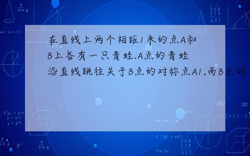 在直线上两个相距1米的点A和B上各有一只青蛙.A点的青蛙沿直线跳往关于B点的对称点A1,而B点的青蛙跳往关在直线上两个相距1米的点A和点B上各有一只青蛙。在点A的青蛙沿直线跳往关于点B的