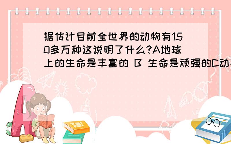 据估计目前全世界的动物有150多万种这说明了什么?A地球上的生命是丰富的 B 生命是顽强的C动植物种类繁多与生命世界无关D 动物有生命植物没有生命