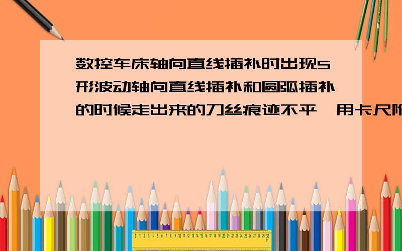 数控车床轴向直线插补时出现S形波动轴向直线插补和圆弧插补的时候走出来的刀丝痕迹不平,用卡尺附着对光照总是两圈高两圈低,