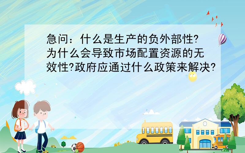 急问：什么是生产的负外部性?为什么会导致市场配置资源的无效性?政府应通过什么政策来解决?