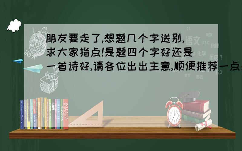 朋友要走了,想题几个字送别,求大家指点!是题四个字好还是一首诗好,请各位出出主意,顺便推荐一点感染力强,气势宏大的词语或诗句.谢谢!能不能用古文?