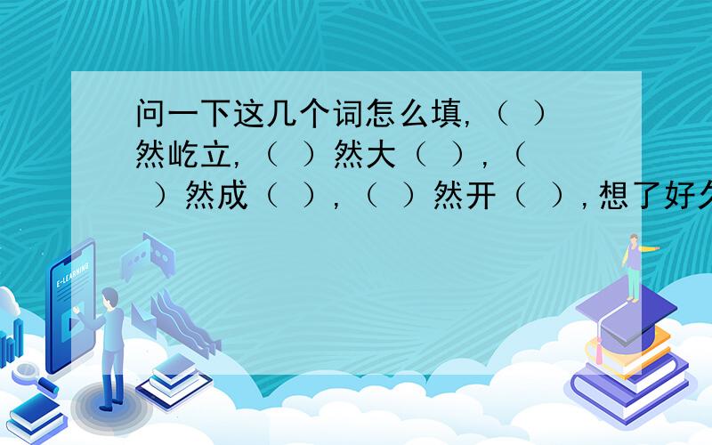 问一下这几个词怎么填,（ ）然屹立,（ ）然大（ ）,（ ）然成（ ）,（ ）然开（ ）,想了好久,求教