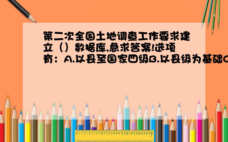 第二次全国土地调查工作要求建立（）数据库,急求答案!选项有：A.以县至国家四级B.以县级为基础C.市、县两级D.以市级为基础