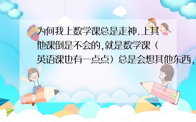 为何我上数学课总是走神.上其他课倒是不会的,就是数学课（英语课也有一点点）总是会想其他东西,想着想着就开始想出一篇作文来了.所以老师说的我都听不太清楚.我很苦恼啊.我已经很努