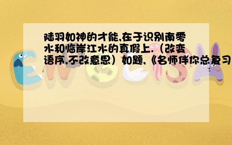 陆羽如神的才能,在于识别南零水和临岸江水的真假上.（改变语序,不改意思）如题,《名师伴你总复习》语文35页四大题二小题.