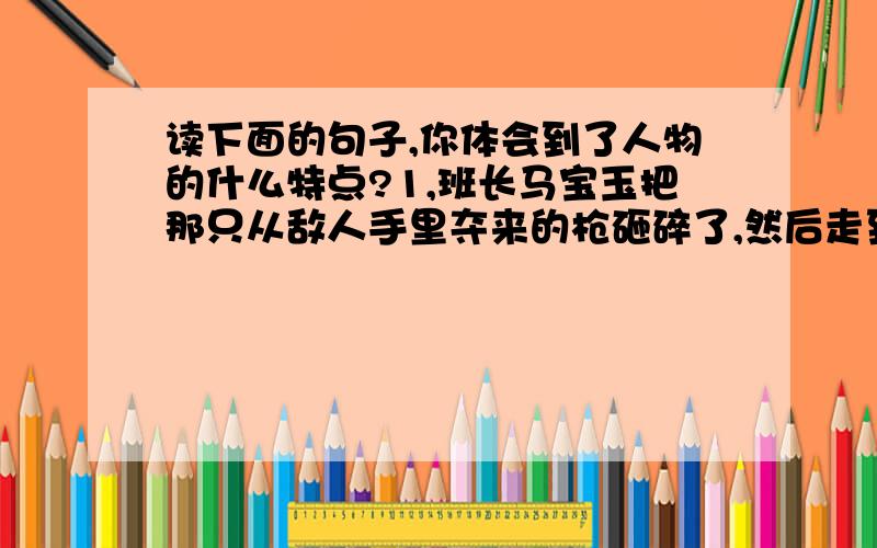 读下面的句子,你体会到了人物的什么特点?1,班长马宝玉把那只从敌人手里夺来的枪砸碎了,然后走到悬崖边上,像每次发起冲锋一样,第一个纵身跳下深谷.我体会到--------------------------2,周瑜说