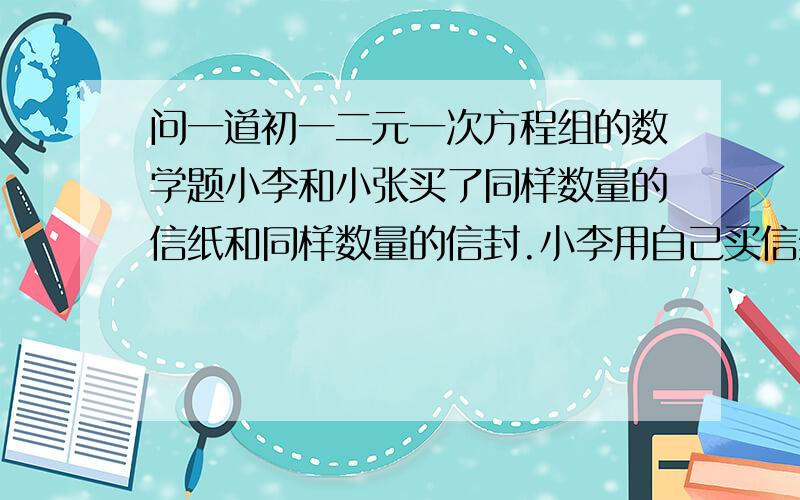 问一道初一二元一次方程组的数学题小李和小张买了同样数量的信纸和同样数量的信封.小李用自己买信纸和信封写了一些信,每张信都用1张信纸；小张也用自己买信纸和信封写了一些信,但每