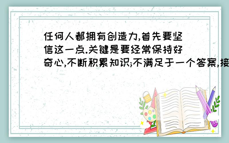 任何人都拥有创造力,首先要坚信这一点.关键是要经常保持好奇心,不断积累知识;不满足于一个答案,接上面：而去探求新事路,去运用所得的知识；一旦产生小的灵感,相信他的价值,并锲而不