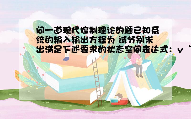 问一道现代控制理论的题已知系统的输入输出方程为 试分别求出满足下述要求的状态空间表达式：y‘’+4y‘+3y=u’‘+6u’+8u1系统为能控能观的对角标准型；2系统为能控不能观的；3系统为能