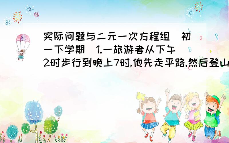 实际问题与二元一次方程组（初一下学期）1.一旅游者从下午2时步行到晚上7时,他先走平路,然后登山,到山顶后又沿原路下山回到出发点,已知他走平路时每小时走3千米,下坡时每小时走6千米,