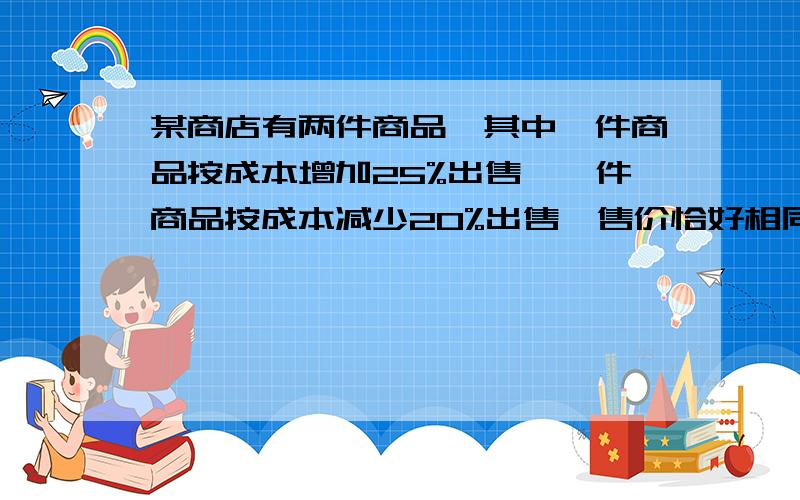 某商店有两件商品,其中一件商品按成本增加25%出售,一件商品按成本减少20%出售,售价恰好相同,那么问：两件商品的售价总和÷两件商品的成本总和=