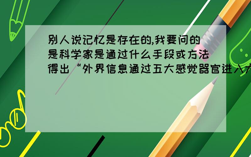 别人说记忆是存在的,我要问的是科学家是通过什么手段或方法得出“外界信息通过五大感觉器官进入大脑,在的表皮留下印痕,经过在提取来完成这记忆过程的”的结论?因为只有明白这个结论