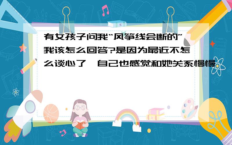 有女孩子问我“风筝线会断的”我该怎么回答?是因为最近不怎么谈心了…自己也感觉和她关系慢慢……今天她突然这么说的.我现在要怎么对她说?