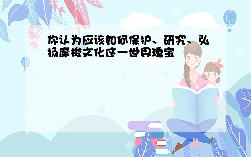 你认为应该如何保护、研究、弘扬摩梭文化这一世界瑰宝