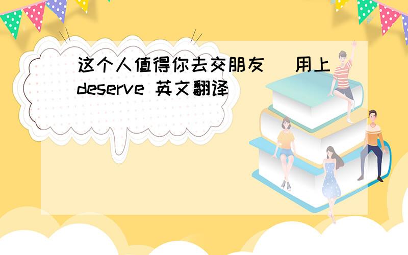 这个人值得你去交朋友 （用上deserve 英文翻译）