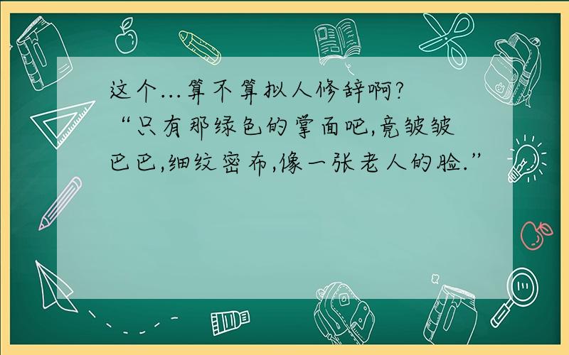 这个...算不算拟人修辞啊?“只有那绿色的掌面吧,竟皱皱巴巴,细纹密布,像一张老人的脸.”