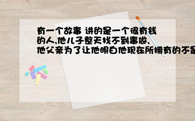 有一个故事 讲的是一个很有钱的人,他儿子整天找不到事做,他父亲为了让他明白他现在所拥有的不是那么简单,要学会满足.所以让他儿子到乡下去体验下农民的贫困生活,然后他儿子去了,看到