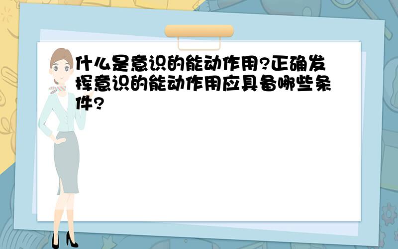 什么是意识的能动作用?正确发挥意识的能动作用应具备哪些条件?