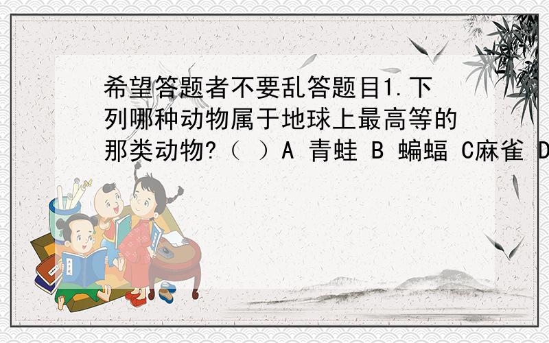 希望答题者不要乱答题目1.下列哪种动物属于地球上最高等的那类动物?（ ）A 青蛙 B 蝙蝠 C麻雀 D鲫鱼2.下列哪种动物属于体温恒定、卵生、体内受精?（ ）A青蛙 B蛇 C兔 D家鸽3下列不是不乳动